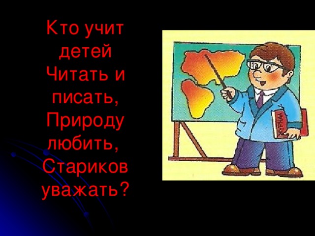 Кто учит детей  Читать и писать,  Природу любить,  Стариков уважать?