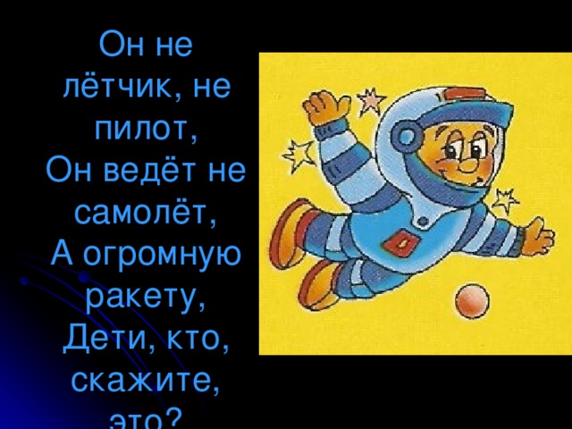 Он не лётчик, не пилот,  Он ведёт не самолёт,  А огромную ракету,  Дети, кто, скажите, это?