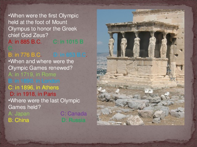 When were the first Olympic held at the foot of Mount Olympus to honor the Greek chief God Zeus? A: in 885 B.C.         C: in 1015 B C. B: in 776 B.C .          D: in 653 B.C . When and where were the Olympic Games renewed? A: in 1719, in Rome             B: in 1890, in London C: in 1896, in Athens            D: in 1918, in Paris Where were the last Olympic Games held?