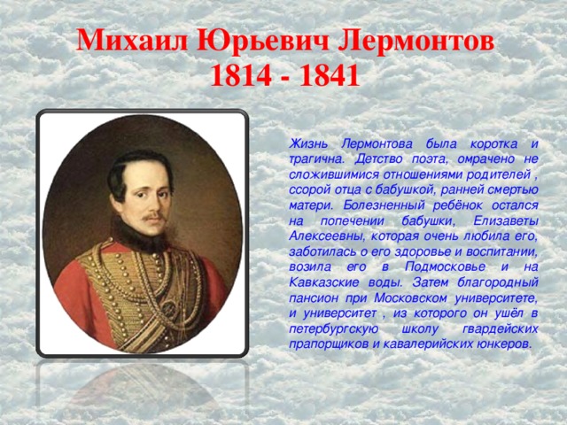 Михаил Юрьевич Лермонтов  1814 - 1841 Жизнь Лермонтова была коротка и трагична. Детство поэта, омрачено не сложившимися отношениями родителей , ссорой отца с бабушкой, ранней смертью матери. Болезненный ребёнок остался на попечении бабушки, Елизаветы Алексеевны, которая очень любила его, заботилась о его здоровье и воспитании, возила его в Подмосковье и на Кавказские воды. Затем благородный пансион при Московском университете, и университет , из которого он ушёл в петербургскую школу гвардейских прапорщиков и кавалерийских юнкеров.