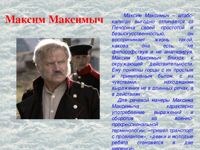 Максим Максимыч  Максим Максимыч – штабс-капитан выгодно отличается от Печорина своей простотой и безыскусственностью, он воспринимает жизнь такой, какова она есть, не философствуя и не анализируя. Максим Максимыч близок к окружающей действительности. Ему понятны горцы с их простым и примитивным бытом, с их чувствами, находящими выражения не в длинных речах, а в действиях.  Для речевой манеры Максима Максимыча характерно употребление выражений и оборотов из военно-профессиональной терминологии: «пришел транспорт с провиантом»; «девки и молодые ребята становятся в две шеренги».