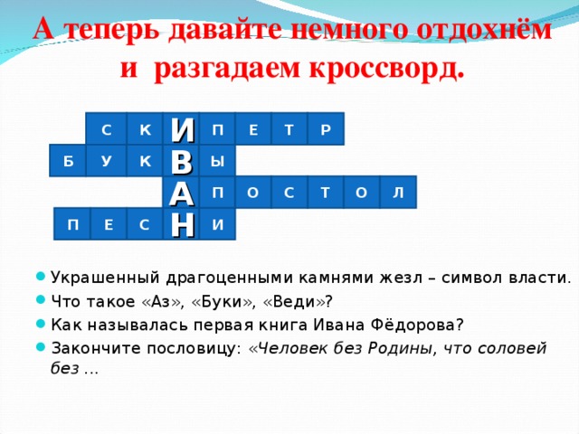 А теперь давайте немного отдохнём и разгадаем кроссворд.   И С Т Е Р П К Украшенный драгоценными камнями жезл – символ власти. Что такое «Аз», «Буки», «Веди»? Как называлась первая книга Ивана Фёдорова? Закончите пословицу: « Человек без Родины, что соловей без ...  Ы К В У Б А О П Т С О Л И Н П С Е