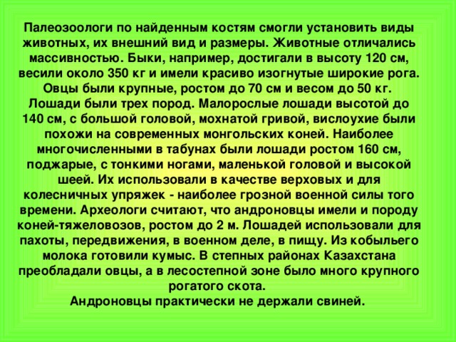 Палеозоологи по найденным костям смогли установить виды животных, их внешний вид и размеры. Животные отличались массивностью. Быки, например, достигали в высоту 120 см, весили около 350 кг и имели красиво изогнутые широкие рога. Овцы были крупные, ростом до 70 см и весом до 50 кг.   Лошади были трех пород. Малорослые лошади высотой до 140 см, с большой головой, мохнатой гривой, вислоухие были похожи на современных монгольских коней. Наиболее многочисленными в табунах были лошади ростом 160 см, поджарые, с тонкими ногами, маленькой головой и высокой шеей. Их использовали в качестве верховых и для колесничных упряжек - наиболее грозной военной силы того времени. Археологи считают, что андроновцы имели и породу коней-тяжеловозов, ростом до 2 м. Лошадей использовали для пахоты, передвижения, в военном деле, в пищу. Из кобыльего молока готовили кумыс. В степных районах Казахстана преобладали овцы, а в лесостепной зоне было много крупного рогатого скота.   Андроновцы практически не держали свиней. 