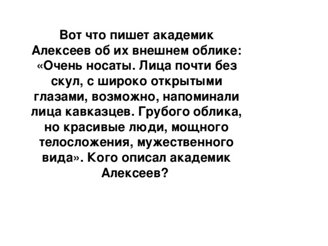 Вот что пишет академик Алексеев об их внешнем облике: «Очень носаты. Лица почти без скул, с широко открытыми глазами, возможно, напоминали лица кавказцев. Грубого облика, но красивые люди, мощного телосложения, мужественного вида». Кого описал академик Алексеев?