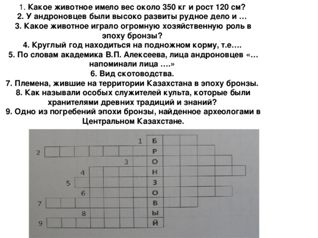 1. Какое животное имело вес около 350 кг и рост 120 см?   2. У андроновцев были высоко развиты рудное дело и …   3. Какое животное играло огромную хозяйственную роль в эпоху бронзы?   4. Круглый год находиться на подножном корму, т.е….   5. По словам академика В.П. Алексеева, лица андроновцев «…напоминали лица ….»   6. Вид скотоводства.   7. Племена, жившие на территории Казахстана в эпоху бронзы.   8. Как называли особых служителей культа, которые были хранителями древних традиций и знаний?   9. Одно из погребений эпохи бронзы, найденное археологами в Центральном Казахстане.