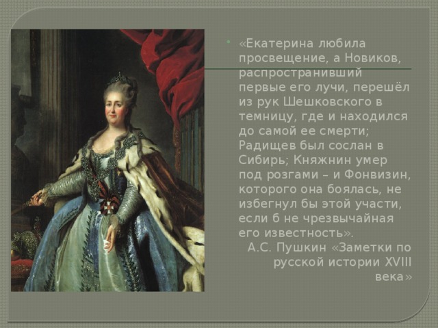 «Екатерина любила просвещение, а Новиков, распространивший первые его лучи, перешёл из рук Шешковского в темницу, где и находился до самой ее смерти; Радищев был сослан в Сибирь; Княжнин умер под розгами – и Фонвизин, которого она боялась, не избегнул бы этой участи, если б не чрезвычайная его известность».