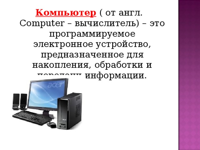 Компьютер  ( от англ. Computer – вычислитель) – это программируемое электронное устройство, предназначенное для накопления, обработки и передачи информации.