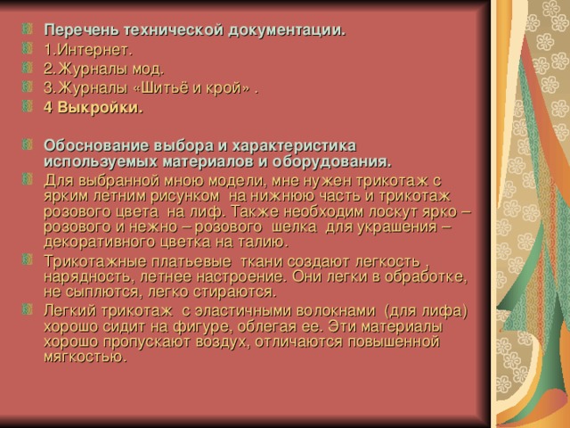 Перечень технической документации. 1.Интернет. 2.Журналы мод. 3.Журналы «Шитьё и крой» . 4 Выкройки.  Обоснование выбора и характеристика используемых материалов и оборудования. Для выбранной мною модели, мне нужен трикотаж с ярким летним рисунком на нижнюю часть и трикотаж розового цвета на лиф. Также необходим лоскут ярко – розового и нежно – розового шелка для украшения – декоративного цветка на талию. Трикотажные платьевые ткани создают легкость , нарядность, летнее настроение. Они легки в обработке, не сыплются, легко стираются. Легкий трикотаж с эластичными волокнами (для лифа) хорошо сидит на фигуре, облегая ее. Эти материалы хорошо пропускают воздух, отличаются повышенной мягкостью.