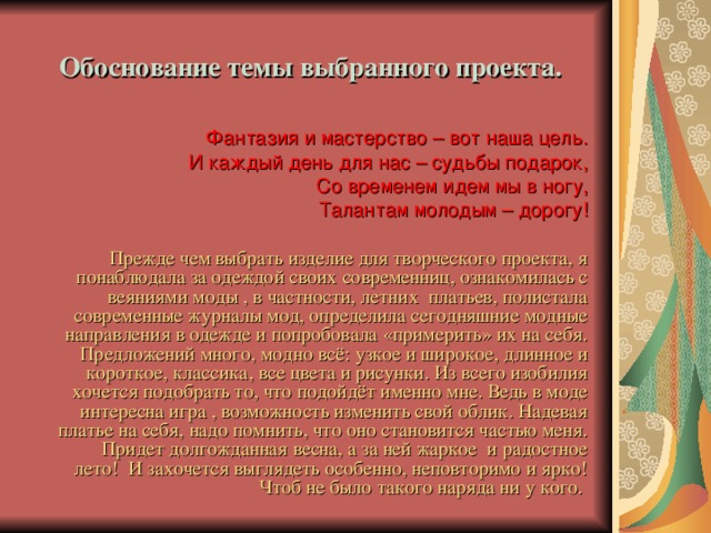 Обоснование темы выбранного проекта.   Фантазия и мастерство – вот наша цель. И каждый день для нас – судьбы подарок, Со временем идем мы в ногу, Талантам молодым – дорогу!  Прежде чем выбрать изделие для творческого проекта, я понаблюдала за одеждой своих современниц, ознакомилась с веяниями моды , в частности, летних платьев, полистала современные журналы мод, определила сегодняшние модные направления в одежде и попробовала «примерить» их на себя. Предложений много, модно всё: узкое и широкое, длинное и короткое, классика, все цвета и рисунки. Из всего изобилия хочется подобрать то, что подойдёт именно мне. Ведь в моде интересна игра , возможность изменить свой облик. Надевая платье на себя, надо помнить, что оно становится частью меня. Придет долгожданная весна, а за ней жаркое и радостное лето! И захочется выглядеть особенно, неповторимо и ярко! Чтоб не было такого наряда ни у кого.