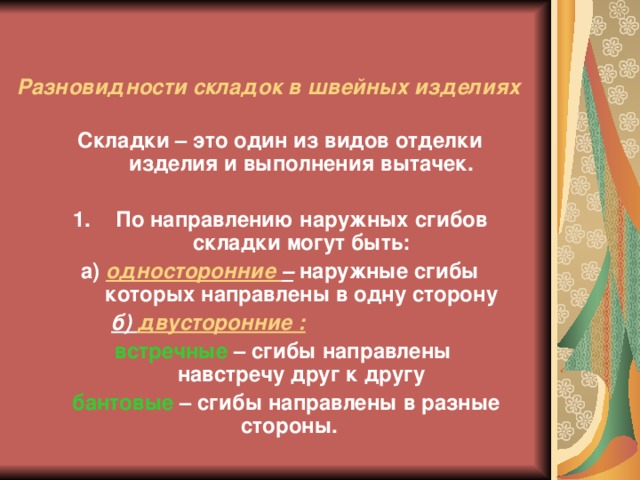 Разновидности складок в швейных изделиях Складки – это один из видов отделки изделия и выполнения вытачек.  По направлению наружных сгибов складки могут быть: а) односторонние – наружные сгибы которых направлены в одну сторону б) двусторонние :   встречные – сгибы направлены навстречу друг к другу   бантовые – сгибы направлены в разные стороны.