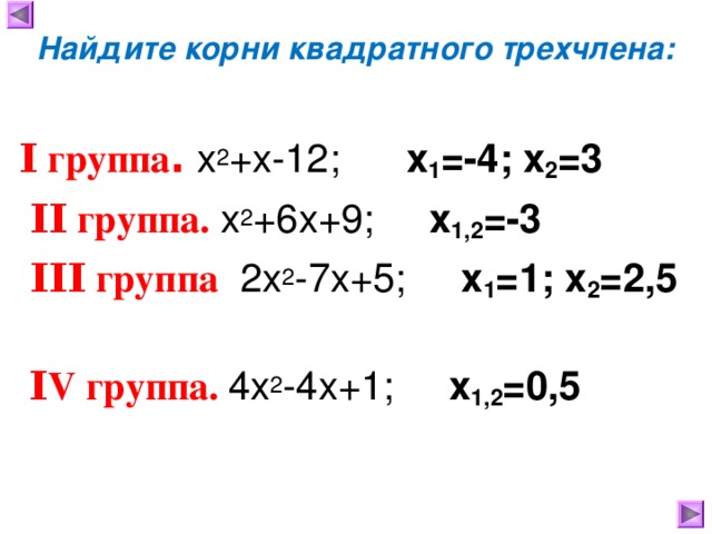 Найдите корни квадратного трехчлена:  Ι группа .  х 2 +х-12; x 1 =-4 ; x 2 =3  ΙΙ группа .  х 2 +6х+9;  x 1 , 2 =-3  ΙΙΙ группа  2х 2 -7х+5;  x 1 =1 ; x 2 =2 ,5  Ι V группа.  4х 2 -4х+1; x 1 , 2 = 0,5