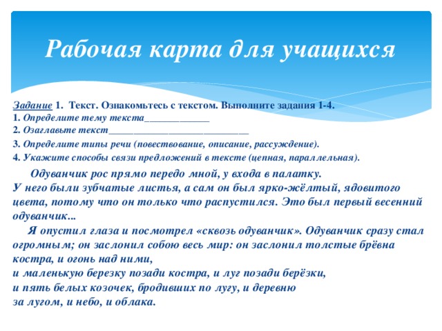 Рабочая карта для учащихся Задание 1. Текст. Ознакомьтесь с текстом. Выполните задания 1-4.  1. Определите тему текста_____________  2. Озаглавьте текст____________________________ 3. Определите типы речи (повествование, описание, рассуждение). 4. Укажите способы связи предложений в тексте (цепная, параллельная).  Одуванчик рос прямо передо мной, у входа в палатку.  У него были зубчатые листья, а сам он был ярко-жёлтый, ядовитого цвета, потому что он только что распустился. Это был первый весенний одуванчик...  Я опустил глаза и посмотрел «сквозь одуванчик». Одуванчик сразу стал огромным; он заслонил собою весь мир: он заслонил толстые брёвна костра, и огонь над ними,  и маленькую березку позади костра, и луг позади берёзки,  и пять белых козочек, бродивших по лугу, и деревню  за лугом, и небо, и облака.