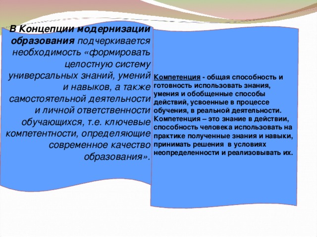 В Концепции модернизации образования подчеркивается необходимость «формировать целостную систему универсальных знаний, умений и навыков, а также самостоятельной деятельности и личной ответственности обучающихся, т.е. ключевые компетентности, определяющие современное качество образования».       Компетенция - общая способность и готовность использовать знания, умения и обобщенные способы действий, усвоенные в процессе обучения, в реальной деятельности. Компетенция – это знание в действии, способность человека использовать на практике полученные знания и навыки, принимать решения в условиях неопределенности и реализовывать их.