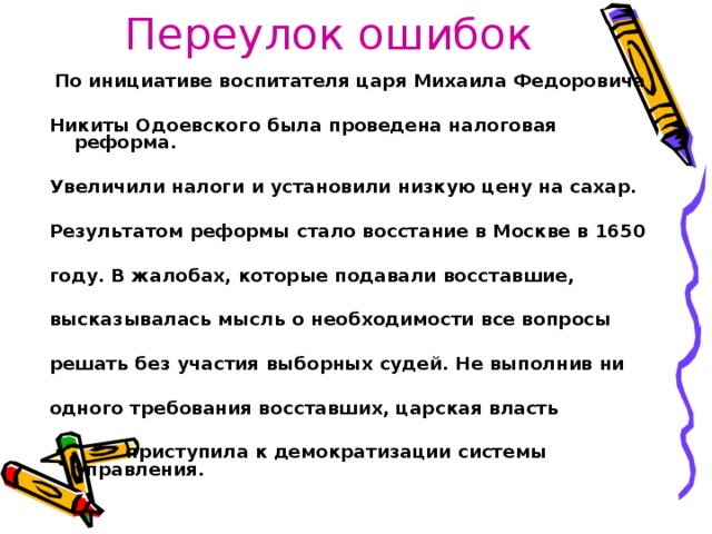 Переулок ошибок  По инициативе воспитателя царя Михаила Федоровича  Никиты Одоевского была проведена налоговая реформа.  Увеличили налоги и установили низкую цену на сахар.  Результатом реформы стало восстание в Москве в 1650  году. В жалобах, которые подавали восставшие,  высказывалась мысль о необходимости все вопросы  решать без участия выборных судей. Не выполнив ни  одного требования восставших, царская власть   приступила к демократизации системы управления.