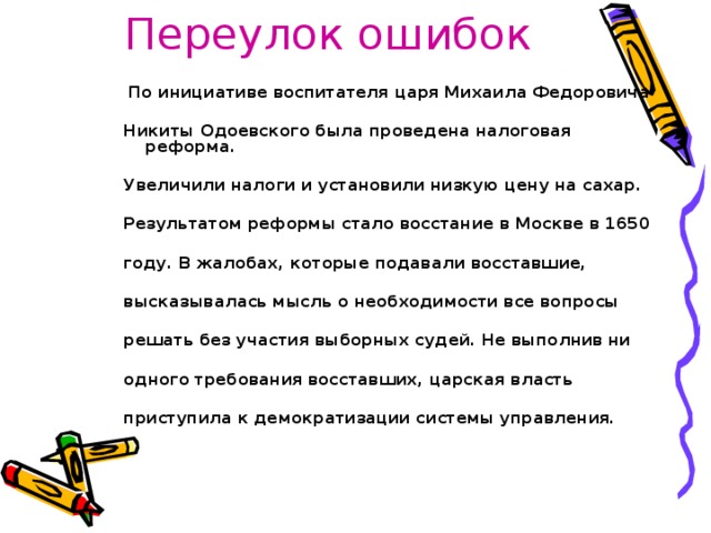 Переулок ошибок  По инициативе воспитателя царя Михаила Федоровича  Никиты Одоевского была проведена налоговая реформа.  Увеличили налоги и установили низкую цену на сахар.  Результатом реформы стало восстание в Москве в 1650  году. В жалобах, которые подавали восставшие,  высказывалась мысль о необходимости все вопросы  решать без участия выборных судей. Не выполнив ни  одного требования восставших, царская власть  приступила к демократизации системы управления.