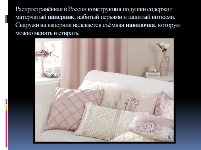 Распространённая в России конструкция подушки содержит матерчатый  наперник , набитый перьями и зашитый нитками. Снаружи на наперник надевается съёмная  наволочка , которую можно менять и стирать.   