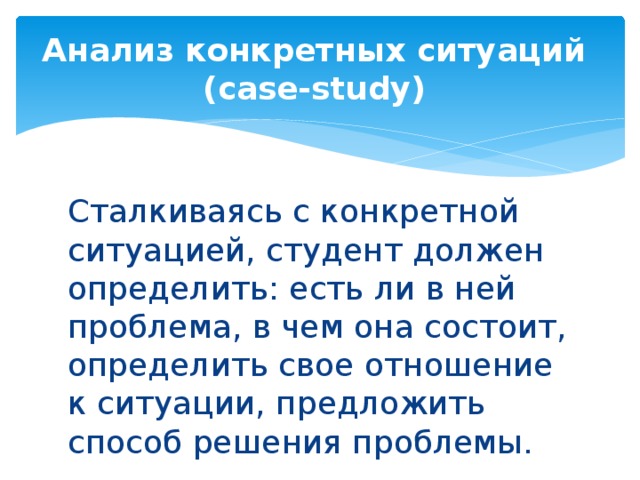 Анализ конкретных ситуаций  (case-study) Сталкиваясь с конкретной ситуацией, студент должен определить: есть ли в ней проблема, в чем она состоит, определить свое отношение к ситуации, предложить способ решения проблемы.