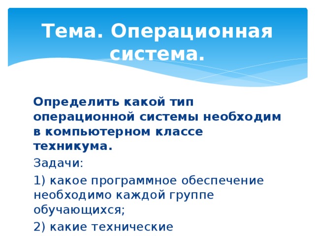 Тема. Операционная система. Определить какой тип операционной системы необходим в компьютерном классе техникума. Задачи: 1) какое программное обеспечение необходимо каждой группе обучающихся; 2) какие технические характеристики оборудования в компьютерном классе.