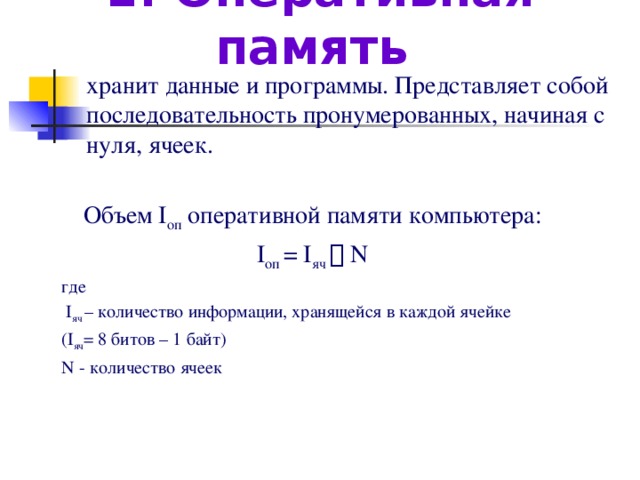 1. Оперативная память   хранит данные и программы. Представляет собой последовательность пронумерованных, начиная с нуля, ячеек. Объем I оп оперативной памяти компьютера: I оп = I яч  N где  I яч – количество информации, хранящейся в каждой ячейке (I яч = 8 битов – 1 байт) N  - количество ячеек