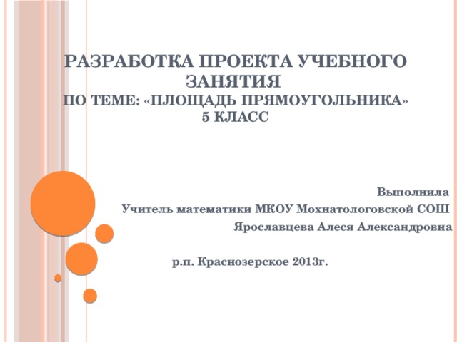 Разработка проекта учебного занятия  по теме: «Площадь прямоугольника»  5 класс    Выполнила Учитель математики МКОУ Мохнатологовской СОШ Ярославцева Алеся Александровна  р.п. Краснозерское 2013г.