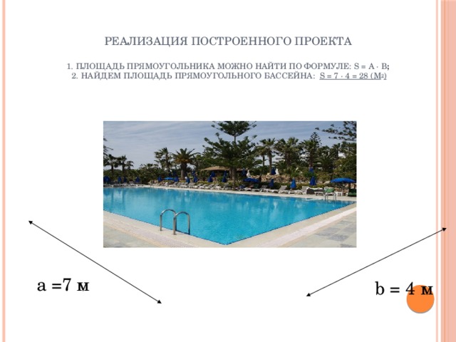 Реализация построенного проекта    1. Площадь прямоугольника можно найти по формуле: S = А · B ;  2. Найдем площадь прямоугольного бассейна: S = 7 · 4 = 28 (м 2 )   а =7 м b = 4 м