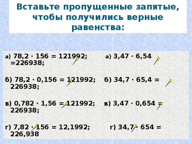 Вставьте пропущенные запятые, чтобы получились верные равенства: а) 78,2 · 156 = 121992; а) 3,47 · 6,54 =226938;  б) 78,2 · 0,156 = 121992; б) 34,7 · 65,4 = 226938;  в) 0,782 · 1,56 = 121992; в) 3,47 · 0,654 = 226938;  г) 7,82 · 156 = 12,1992; г) 34,7 · 654 = 226,938