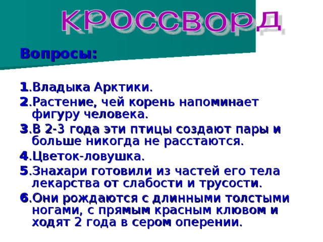 Вопросы:  1 .Владыка Арктики. 2 .Растение, чей корень напоминает фигуру человека. 3 .В 2-3 года эти птицы создают пары и больше никогда не расстаются. 4 .Цветок-ловушка. 5 .Знахари готовили из частей его тела лекарства от слабости и трусости. 6 .Они рождаются с длинными толстыми ногами, с прямым красным клювом и ходят 2 года в сером оперении.