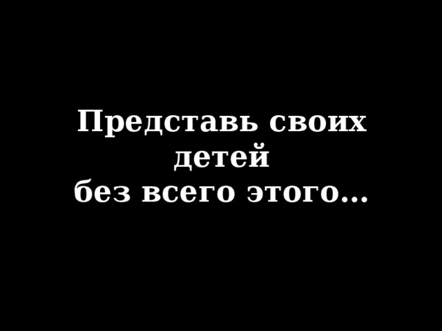 Представь своих детей  без всего этого…