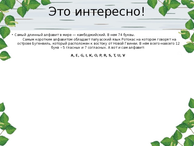 Это интересно!   Самый длинный алфавит в мире — камбоджийский. В нем 74 буквы.  Самым коротким алфавитом обладает папуасский язык Ротокас на котором говорят на острове Бугенвиль, который расположен к востоку от Новой Гвинеи. В нём всего-навсего 12 букв – 5 гласных и 7 согласных. А вот и сам алфавит:    A, E, G, I, K, O, P, R, S, T, U, V  