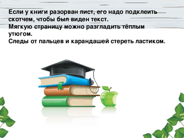 Если у книги разорван лист, его надо подклеить скотчем, чтобы был виден текст. Мягкую страницу можно разгладить тёплым утюгом. Следы от пальцев и карандашей стереть ластиком.