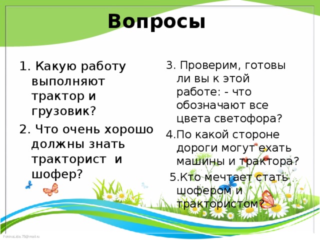 Вопросы 1. Какую работу выполняют трактор и грузовик? 2. Что очень хорошо должны знать тракторист  и шофер? 3. Проверим, готовы ли вы к этой работе: - что обозначают все цвета светофора? 4.По какой стороне дороги могут ехать машины и трактора?  5.Кто мечтает стать шофером и трактористом?