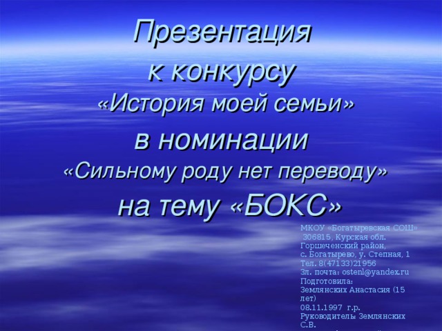 Презентация к конкурсу  «История моей семьи»  в номинации  «Сильному роду нет переводу»  на тему «БОКС» МКОУ «Богатыревская СОШ»  306815, Курская обл. Горшеченский район, с. Богатырево, у. Степная, 1 Тел. 8(47133)21956 Зл. почта: ostenl@yandex.ru Подготовила: Землянских Анастасия (15 лет) 08.11.1997 г.р. Руководитель: Землянских С.В. Учитель физической культуры