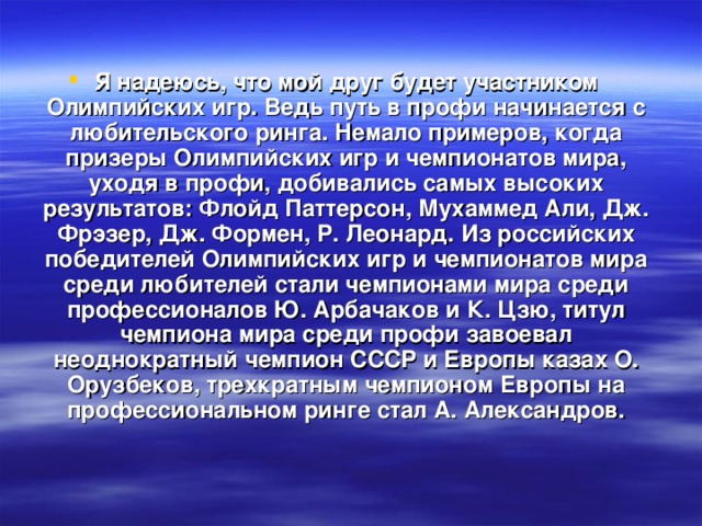 Я надеюсь, что мой друг будет участником Олимпийских игр. Ведь путь в профи начинается с любительского ринга. Немало примеров, когда призеры Олимпийских игр и чемпионатов мира, уходя в профи, добивались самых высоких результатов: Флойд Паттерсон, Мухаммед Али, Дж. Фрэзер, Дж. Формен, Р. Леонард. Из российских победителей Олимпийских игр и чемпионатов мира среди любителей стали чемпионами мира среди профессионалов Ю. Арбачаков и К. Цзю, титул чемпиона мира среди профи завоевал неоднократный чемпион СССР и Европы казах О. Орузбеков, трехкратным чемпионом Европы на профессиональном ринге стал А. Александров.