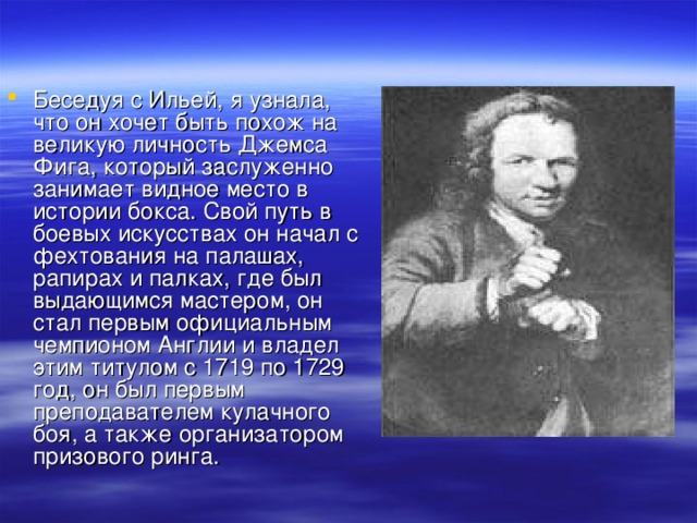 Беседуя с Ильей, я узнала, что он хочет быть похож на великую личность Джемса Фига, который заслуженно занимает видное место в истории бокса. Свой путь в боевых искусствах он начал с фехтования на палашах, рапирах и палках, где был выдающимся мастером, он стал первым официальным чемпионом Англии и владел этим титулом с 1719 по 1729 год, он был первым преподавателем кулачного боя, а также организатором призового ринга.