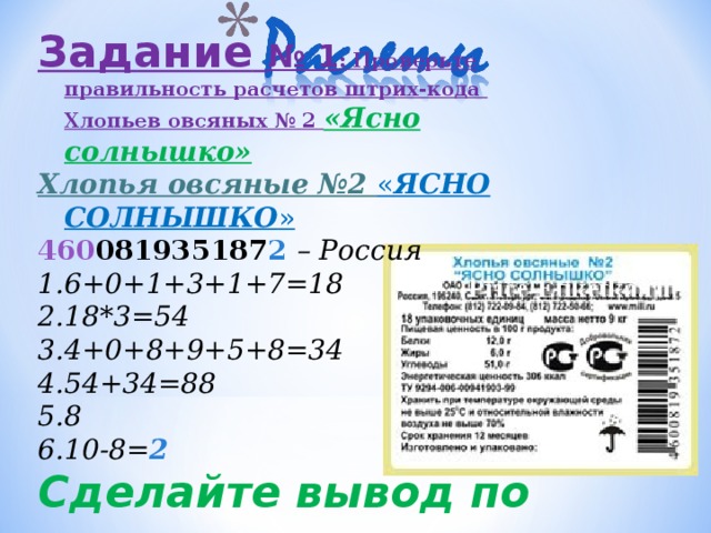 Задание  № 1 : Проверьте правильность расчетов штрих-кода Хлопьев овсяных № 2 «Ясно солнышко» Хлопья овсяные №2 « ЯСНО СОЛНЫШКО » 460 081935187 2  – Россия 6+0+1+3+1+7=18 18* 3 =54 4+0+8+9+5+8=34 54+34=88 8 10-8= 2 Сделайте вывод по вашим расчетам .