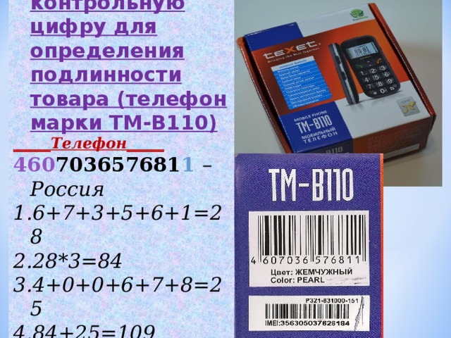Задание № 2 :  вычислите контрольную цифру для определения подлинности товара (телефон марки ТМ-В110) _____Телефон_____ 460 703657681 1  – Россия 6+7+3+5+6+1=28 28* 3 =84 4+0+0+6+7+8=25 84+25=109 9 10-9= 1
