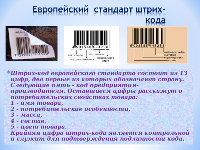 Штрих-код европейского стандарта состоит из 13 цифр, две первые из которых обозначают страну. Следующие пять - код предприятия-производителя. Оставшиеся цифры расскажут о потребительских свойствах товара:  1 - имя товара,  2 - потребительские особенности,  3 - масса,  4 - состав,  5 - цвет товара.   Крайняя цифра штрих-кода является контрольной и служит для подтверждения подлинности кода.