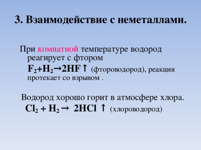 3. Взаимодействие с неметаллами. При комнатной температуре водород реагирует с фтором   F 2 +H 2 → 2HF ↑  (фтороводород), реакция протекает со взрывом .  Водород хорошо горит в атмосфере хлора.  Cl 2 + H 2 →  2HCl  ↑  (хлороводород )