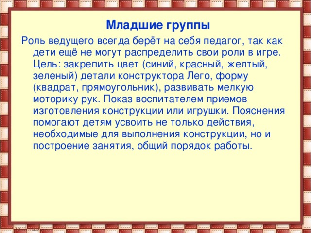 Младшие группы Роль ведущего всегда берёт на себя педагог, так как дети ещё не могут распределить свои роли в игре. Цель: закрепить цвет (синий, красный, желтый, зеленый) детали конструктора Лего, форму (квадрат, прямоугольник), развивать мелкую моторику рук. Показ воспитателем приемов изготовления конструкции или игрушки. Пояснения помогают детям усвоить не только действия, необходимые для выполнения конструкции, но и построение занятия, общий порядок работы.