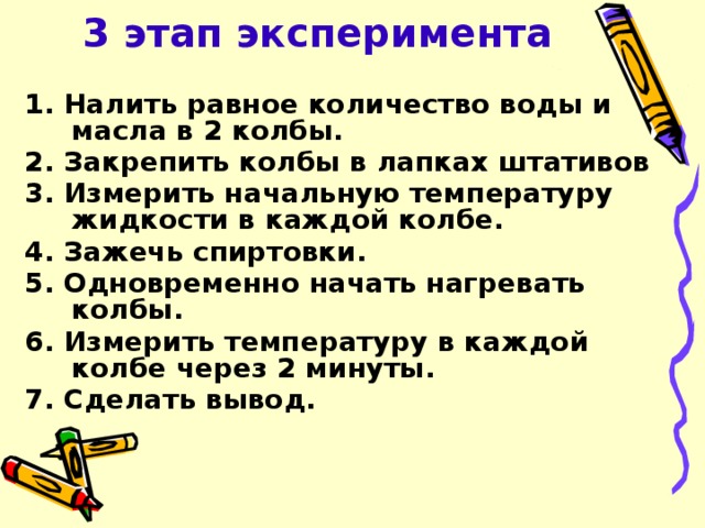 3 этап эксперимента 1. Налить равное количество воды и масла в 2 колбы. 2. Закрепить колбы в лапках штативов 3. Измерить начальную температуру жидкости в каждой колбе. 4. Зажечь спиртовки. 5. Одновременно начать нагревать колбы. 6. Измерить температуру в каждой колбе через 2 минуты. 7. Сделать вывод.