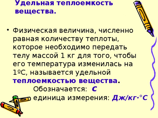 Удельная теплоемкость вещества. Физическая величина, численно равная количеству теплоты, которое необходимо передать телу массой 1 кг для того, чтобы его температура изменилась на 1ºС, называется удельной теплоемкостью вещества . Обозначается: с  единица измерения:  Дж/кг·°С