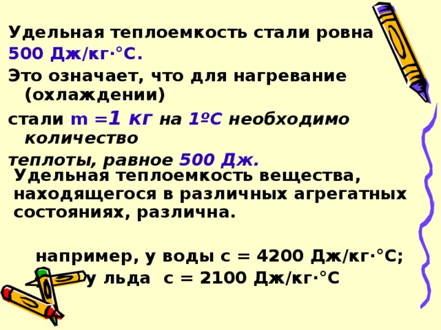 Удельная теплоемкость стали ровна 500 Дж/кг·°С. Это означает, что для нагревание (охлаждении) стали m = 1 кг на 1ºС необходимо количество теплоты, равное 500 Дж.  Удельная теплоемкость вещества, находящегося в различных агрегатных состояниях, различна.    например, у воды с = 4200 Дж/кг·°С;      у льда с = 2100 Дж/кг·°С