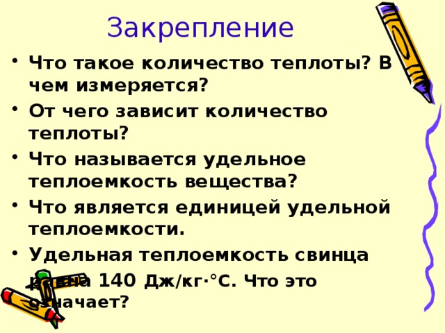 Закрепление Что такое количество теплоты? В чем измеряется? От чего зависит количество теплоты? Что называется удельное теплоемкость вещества? Что является единицей удельной теплоемкости. Удельная теплоемкость свинца  равна 140 Дж/кг·°С. Что это означает?