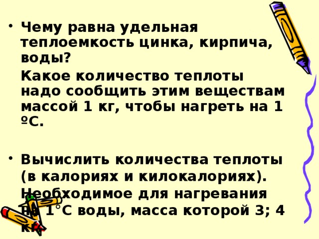 Чему равна удельная теплоемкость цинка, кирпича, воды?  Какое количество теплоты надо сообщить этим веществам массой 1 кг, чтобы нагреть на 1 ºС.  Вычислить количества теплоты (в калориях и килокалориях). Необходимое для нагревания на 1°C воды, масса которой 3; 4 кг.