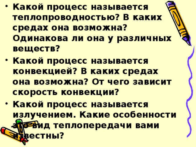 Какой процесс называется теплопроводностью? В каких средах она возможна? Одинакова ли она у различных веществ? Какой процесс называется конвекцией? В каких средах она возможна? От чего зависит скорость конвекции? Какой процесс называется излучением. Какие особенности это вид теплопередачи вами известны?