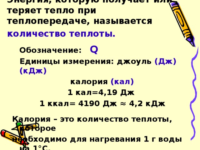 Энергия, которую получает или теряет тепло при теплопередаче, называется количество теплоты.   Обозначение: Q  Единицы измерения: джоуль (Дж) (кДж)       калория (кал) 1 кал=4,19 Дж 1 ккал= 4190 Дж ≈ 4,2 кДж  Калория – это количество теплоты, которое необходимо для нагревания 1 г воды на 1°C.