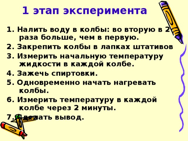 1 этап эксперимента 1. Налить воду в колбы: во вторую в 2 раза больше, чем в первую. 2. Закрепить колбы в лапках штативов 3. Измерить начальную температуру жидкости в каждой колбе. 4. Зажечь спиртовки. 5. Одновременно начать нагревать колбы. 6. Измерить температуру в каждой колбе через 2 минуты. 7. Сделать вывод.