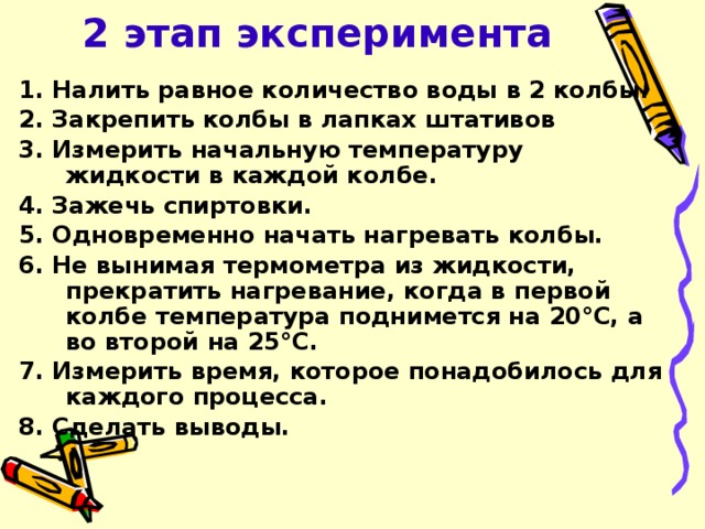 2 этап эксперимента 1. Налить равное количество воды в 2 колбы. 2. Закрепить колбы в лапках штативов 3. Измерить начальную температуру жидкости в каждой колбе. 4. Зажечь спиртовки. 5. Одновременно начать нагревать колбы. 6. Не вынимая термометра из жидкости, прекратить нагревание, когда в первой колбе температура поднимется на 20°С, а во второй на 25°С. 7. Измерить время, которое понадобилось для каждого процесса. 8. Сделать выводы.