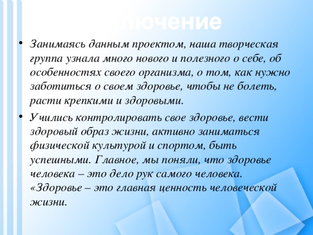 Занимаясь данным проектом, наша творческая группа узнала много нового и полезного о себе, об особенностях своего организма, о том, как нужно заботиться о своем здоровье, чтобы не болеть, расти крепкими и здоровыми. Учились контролировать свое здоровье, вести здоровый образ жизни, активно заниматься физической культурой и спортом, быть успешными. Главное, мы поняли, что здоровье человека – это дело рук самого человека. «Здоровье – это главная ценность человеческой жизни.