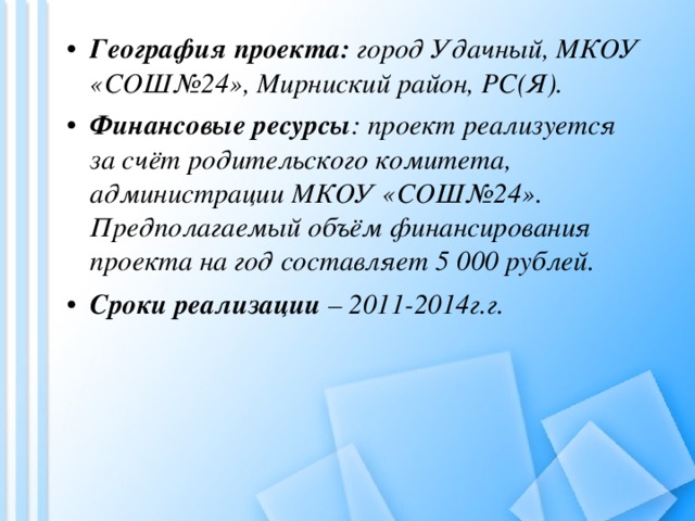 География проекта:  город Удачный, МКОУ «СОШ№24», Мирниский район, РС(Я). Финансовые ресурсы : проект реализуется за счёт родительского комитета, администрации МКОУ «СОШ№24». Предполагаемый объём финансирования проекта на год составляет 5 000 рублей.   Сроки реализации – 2011-2014г.г.